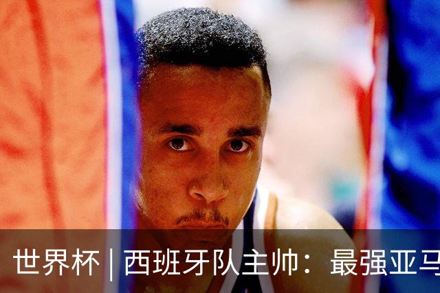世界杯 | 西班牙队主帅：最强亚马尔尚未到来