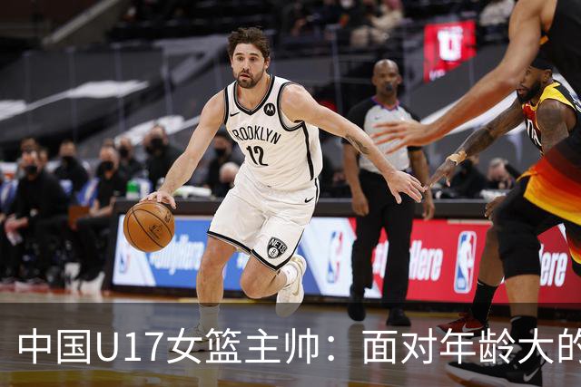 中国U17女篮主帅：面对年龄大的职业俱乐部 队员们打出了团队篮球