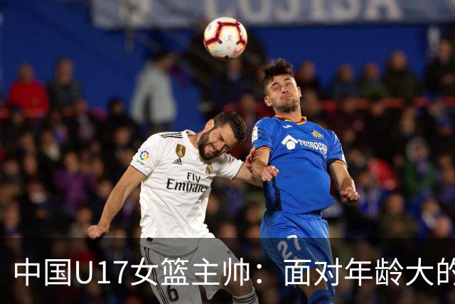中国U17女篮主帅：面对年龄大的职业俱乐部 队员们打出了团队篮球
