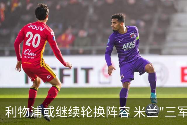 利物浦或继续轮换阵容 米兰"三军用命"有机可乘?