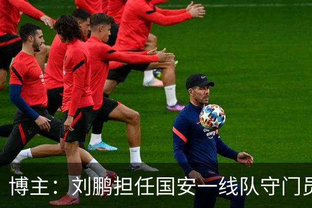 博主：刘鹏担任国安一线队守门员教练，此前曾任职李金羽教练团队