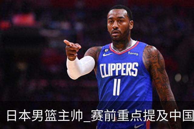 日本男篮主帅 赛前重点提及中国队一人，不是杨瀚森 也不是赵继伟！