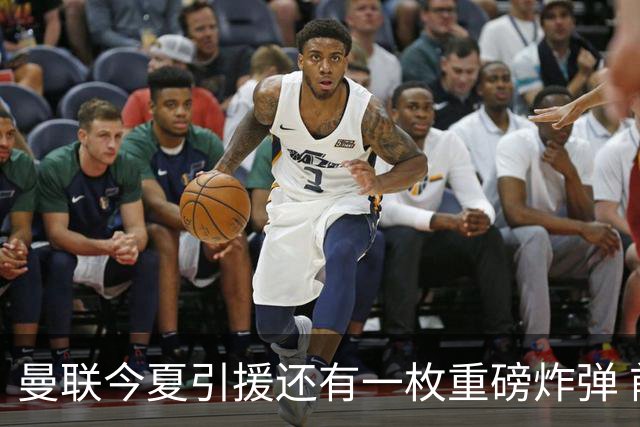 曼联今夏引援还有一枚重磅炸弹 前曼城顾问放料：在存钱买大的