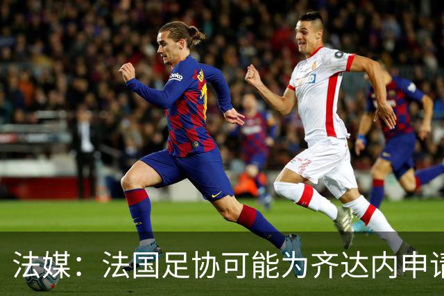 法媒：法国足协可能为齐达内申请特殊豁免，不受工资帽限制