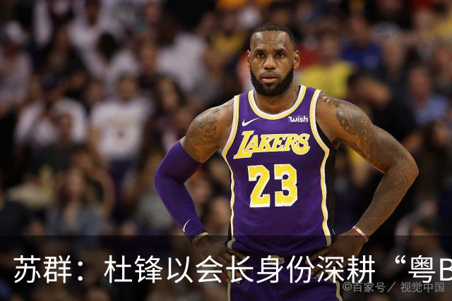 苏群：杜锋以会长身份深耕“粤BA” 联动多部门激活广东文旅消费
