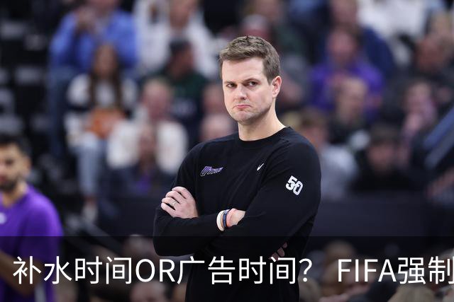 补水时间OR广告时间？ FIFA强制设置补水时间遭多方质疑