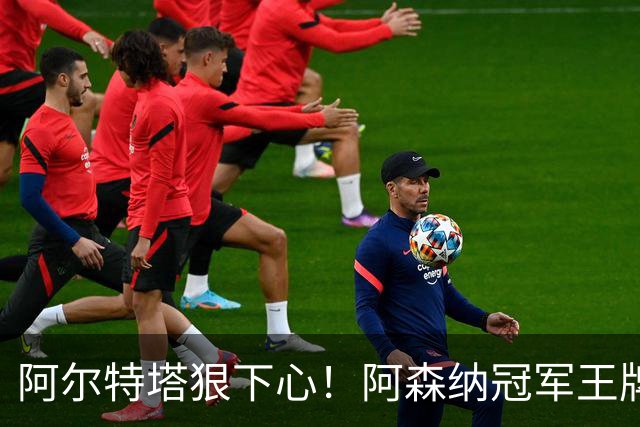 阿尔特塔狠下心！阿森纳冠军王牌惨遭清洗，1.5 亿豪砸皇马巨星
