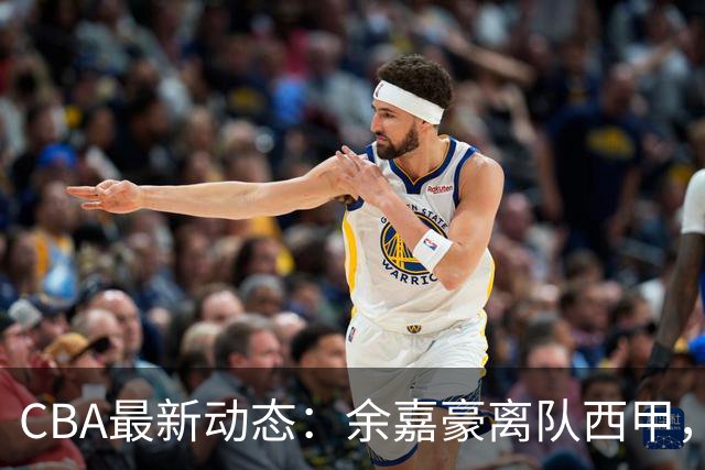 CBA最新动态：余嘉豪离队西甲，回归浙江，重签600万顶薪合同！